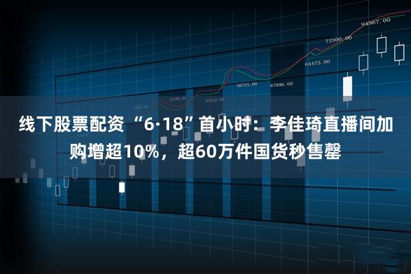 线下股票配资 “6·18”首小时：李佳琦直播间加购增超10%，超60万件国货秒售罄