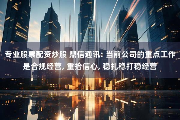 专业股票配资炒股 鼎信通讯: 当前公司的重点工作是合规经营, 重拾信心, 稳扎稳打稳经营