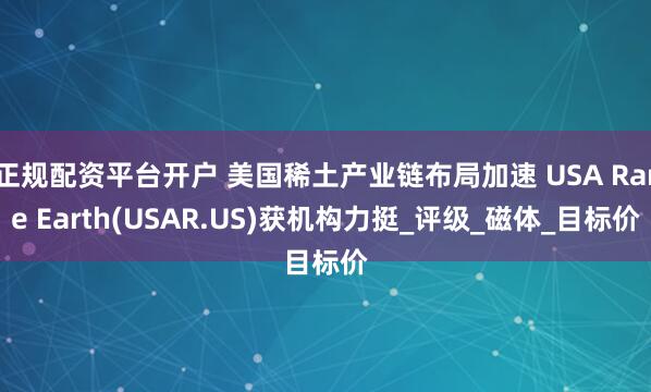 正规配资平台开户 美国稀土产业链布局加速 USA Rare Earth(USAR.US)获机构力挺_评级_磁体_目标价