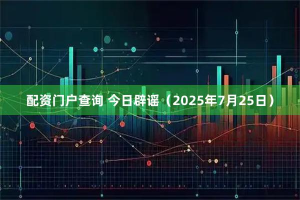 配资门户查询 今日辟谣（2025年7月25日）