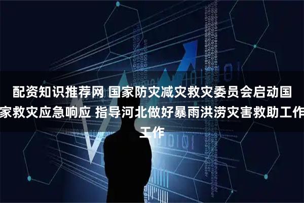 配资知识推荐网 国家防灾减灾救灾委员会启动国家救灾应急响应 指导河北做好暴雨洪涝灾害救助工作