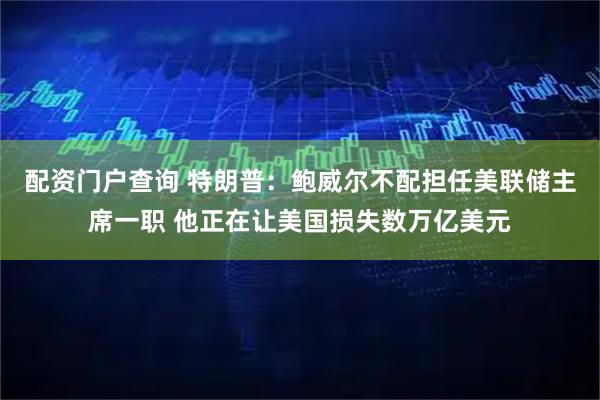 配资门户查询 特朗普：鲍威尔不配担任美联储主席一职 他正在让美国损失数万亿美元