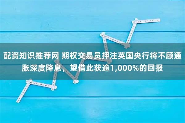 配资知识推荐网 期权交易员押注英国央行将不顾通胀深度降息，望借此获逾1,000%的回报
