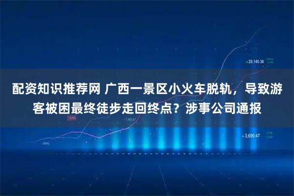 配资知识推荐网 广西一景区小火车脱轨，导致游客被困最终徒步走回终点？涉事公司通报
