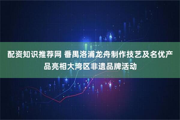 配资知识推荐网 番禺洛浦龙舟制作技艺及名优产品亮相大湾区非遗品牌活动