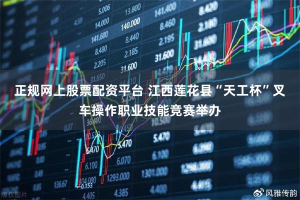 正规网上股票配资平台 江西莲花县“天工杯”叉车操作职业技能竞赛举办